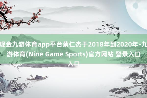 現金九游體育app平臺蔡仁杰于2018年到2020年-九游體育(Nine Game Sports)官方網站 登錄入口