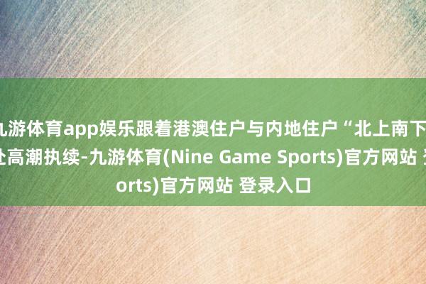 九游體育app娛樂跟著港澳住戶與內地住戶“北上南下”雙向奔赴高潮執續-九游體育(Nine Game Sports)官方網站 登錄入口