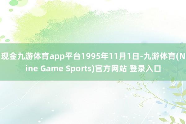 現(xiàn)金九游體育app平臺　　1995年11月1日-九游體育(Nine Game Sports)官方網(wǎng)站 登錄入口