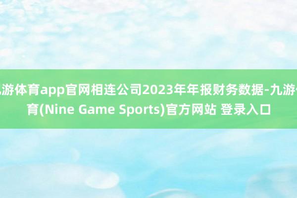 九游體育app官網(wǎng)相連公司2023年年報(bào)財(cái)務(wù)數(shù)據(jù)-九游體育(Nine Game Sports)官方網(wǎng)站 登錄入口