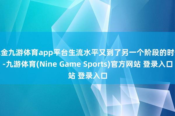 現(xiàn)金九游體育app平臺(tái)生流水平又到了另一個(gè)階段的時(shí)候-九游體育(Nine Game Sports)官方網(wǎng)站 登錄入口