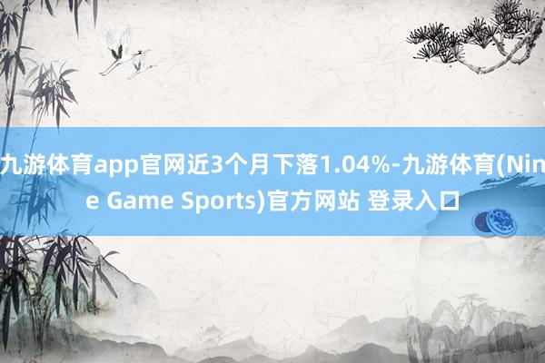 九游體育app官網近3個月下落1.04%-九游體育(Nine Game Sports)官方網站 登錄入口