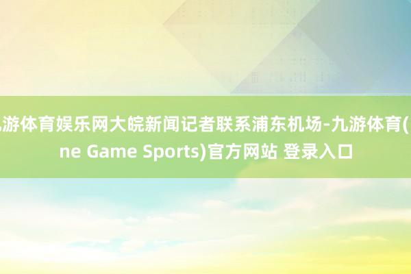 九游體育娛樂網大皖新聞記者聯系浦東機場-九游體育(Nine Game Sports)官方網站 登錄入口