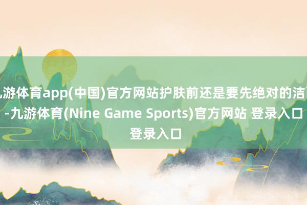 九游體育app(中國)官方網站護膚前還是要先絕對的潔面-九游體育(Nine Game Sports)官方網站 登錄入口