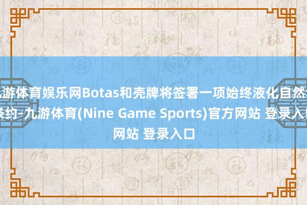 九游體育娛樂網Botas和殼牌將簽署一項始終液化自然氣條約-九游體育(Nine Game Sports)官方網站 登錄入口
