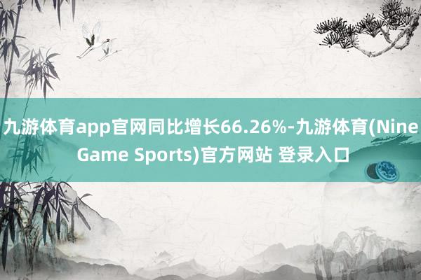 九游體育app官網(wǎng)同比增長66.26%-九游體育(Nine Game Sports)官方網(wǎng)站 登錄入口