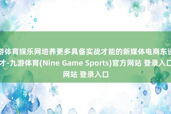 九游體育娛樂網培養更多具備實戰才能的新媒體電商東談主才-九游體育(Nine Game Sports)官方網站 登錄入口