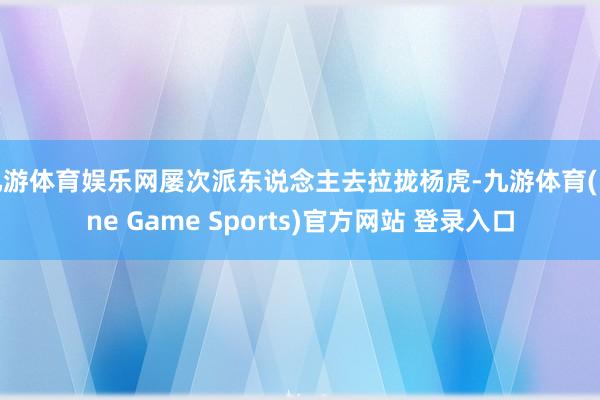 九游體育娛樂網(wǎng)屢次派東說念主去拉攏楊虎-九游體育(Nine Game Sports)官方網(wǎng)站 登錄入口