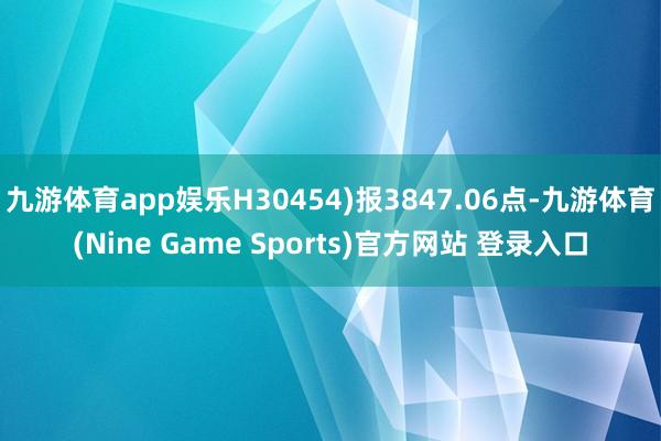 九游體育app娛樂(lè)H30454)報(bào)3847.06點(diǎn)-九游體育(Nine Game Sports)官方網(wǎng)站 登錄入口