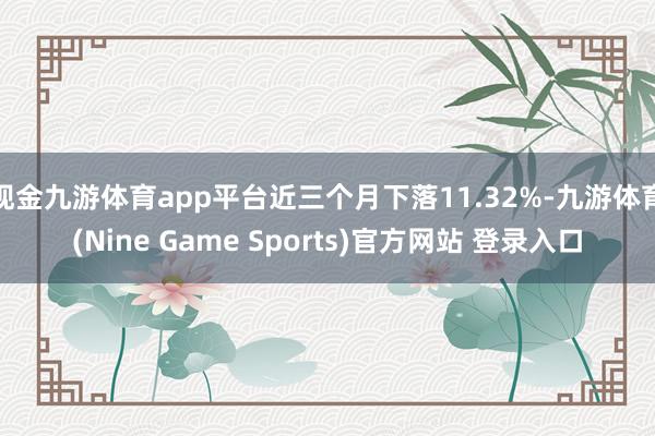 現(xiàn)金九游體育app平臺(tái)近三個(gè)月下落11.32%-九游體育(Nine Game Sports)官方網(wǎng)站 登錄入口