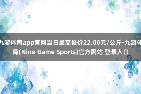 九游體育app官網當日最高報價22.00元/公斤-九游體育(Nine Game Sports)官方網站 登錄入口