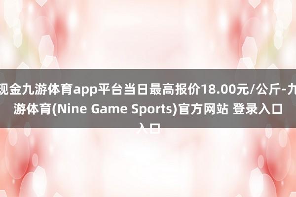 現(xiàn)金九游體育app平臺(tái)當(dāng)日最高報(bào)價(jià)18.00元/公斤-九游體育(Nine Game Sports)官方網(wǎng)站 登錄入口