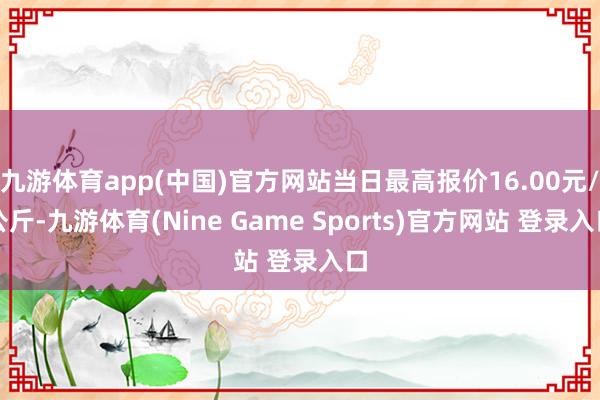 九游體育app(中國)官方網(wǎng)站當日最高報價16.00元/公斤-九游體育(Nine Game Sports)官方網(wǎng)站 登錄入口