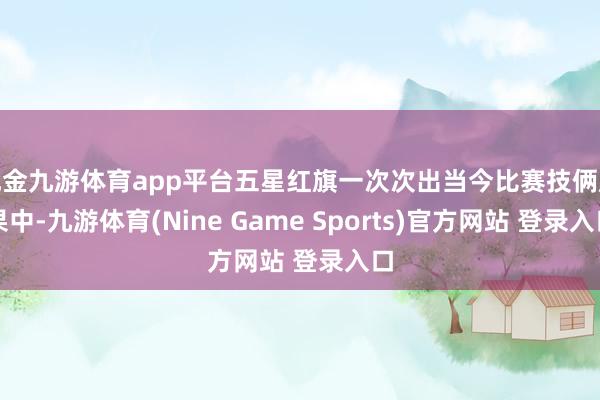 現金九游體育app平臺五星紅旗一次次出當今比賽技倆成果中-九游體育(Nine Game Sports)官方網站 登錄入口