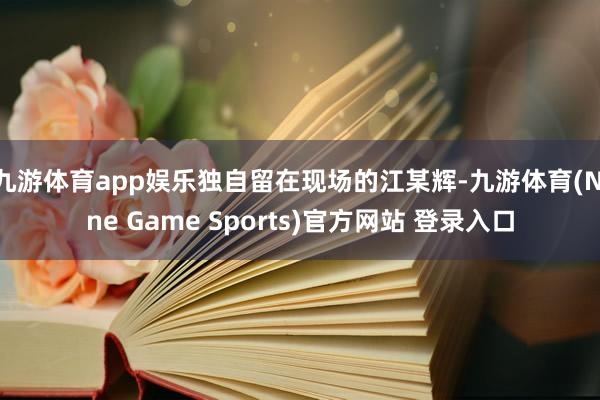 九游體育app娛樂獨(dú)自留在現(xiàn)場的江某輝-九游體育(Nine Game Sports)官方網(wǎng)站 登錄入口