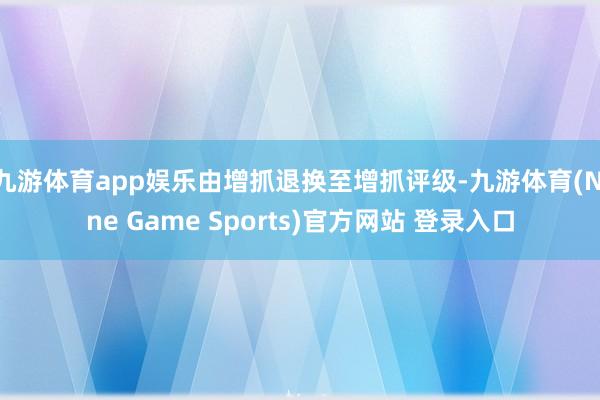 九游體育app娛樂由增抓退換至增抓評級-九游體育(Nine Game Sports)官方網站 登錄入口