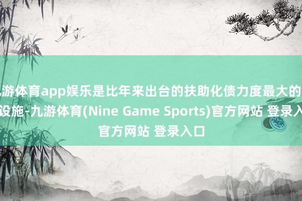 九游體育app娛樂(lè)是比年來(lái)出臺(tái)的扶助化債力度最大的一項(xiàng)設(shè)施-九游體育(Nine Game Sports)官方網(wǎng)站 登錄入口