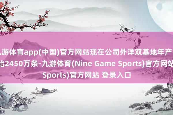 九游體育app(中國)官方網(wǎng)站現(xiàn)在公司外洋雙基地年產(chǎn)能約為半鋼胎2450萬條-九游體育(Nine Game Sports)官方網(wǎng)站 登錄入口