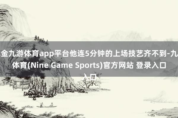 現(xiàn)金九游體育app平臺他連5分鐘的上場技藝齊不到-九游體育(Nine Game Sports)官方網(wǎng)站 登錄入口