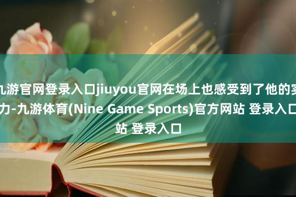 九游官網(wǎng)登錄入口jiuyou官網(wǎng)在場(chǎng)上也感受到了他的實(shí)力-九游體育(Nine Game Sports)官方網(wǎng)站 登錄入口