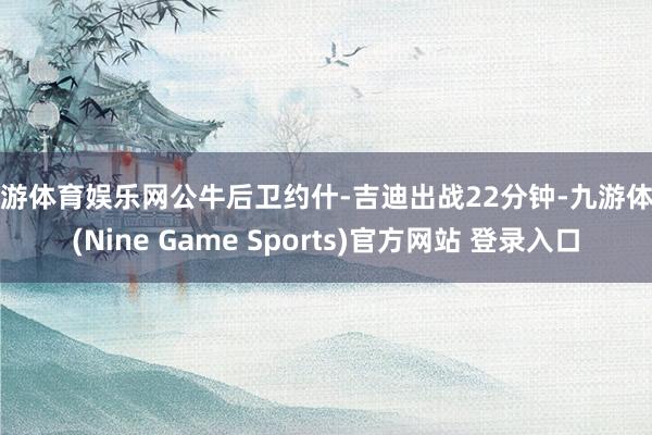 九游體育娛樂網公牛后衛約什-吉迪出戰22分鐘-九游體育(Nine Game Sports)官方網站 登錄入口