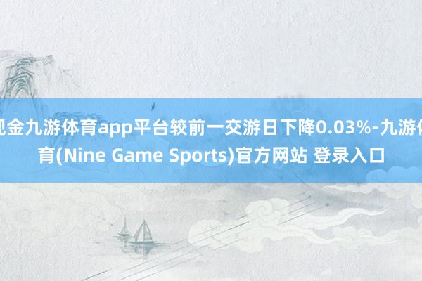 現金九游體育app平臺較前一交游日下降0.03%-九游體育(Nine Game Sports)官方網站 登錄入口