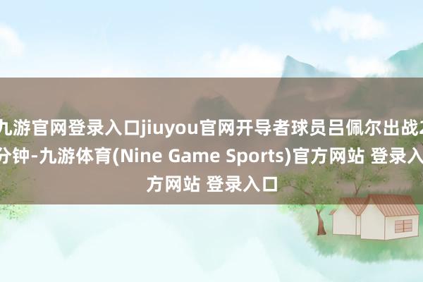 九游官網登錄入口jiuyou官網開導者球員呂佩爾出戰23分鐘-九游體育(Nine Game Sports)官方網站 登錄入口