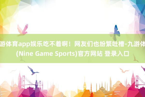 九游體育app娛樂吃不著啊！網友們也紛繁吐槽-九游體育(Nine Game Sports)官方網站 登錄入口