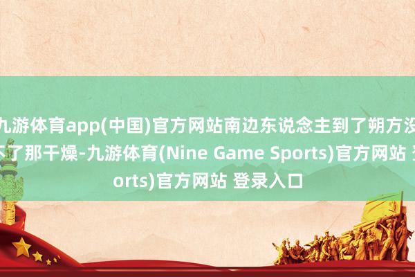 九游體育app(中國)官方網(wǎng)站南邊東說念主到了朔方?jīng)]準就受不了那干燥-九游體育(Nine Game Sports)官方網(wǎng)站 登錄入口