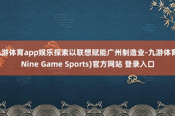 九游體育app娛樂探索以聯想賦能廣州制造業-九游體育(Nine Game Sports)官方網站 登錄入口