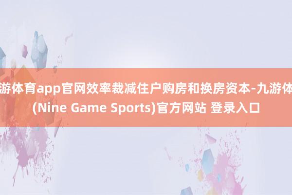 九游體育app官網(wǎng)效率裁減住戶購房和換房資本-九游體育(Nine Game Sports)官方網(wǎng)站 登錄入口