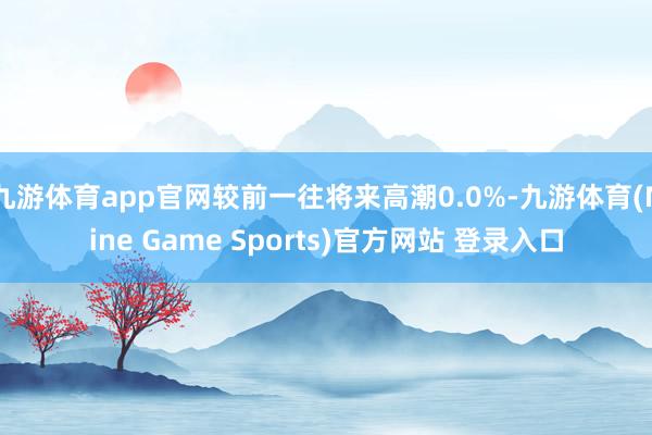 九游體育app官網(wǎng)較前一往將來高潮0.0%-九游體育(Nine Game Sports)官方網(wǎng)站 登錄入口