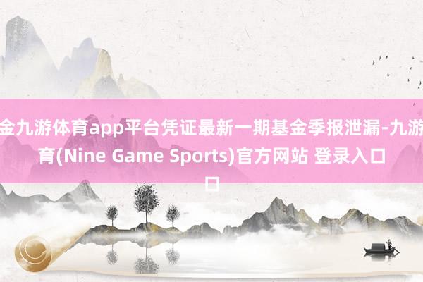 現金九游體育app平臺憑證最新一期基金季報泄漏-九游體育(Nine Game Sports)官方網站 登錄入口