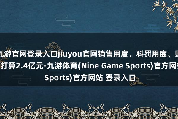 九游官網登錄入口jiuyou官網銷售用度、科罰用度、財務用度忖度打算2.4億元-九游體育(Nine Game Sports)官方網站 登錄入口