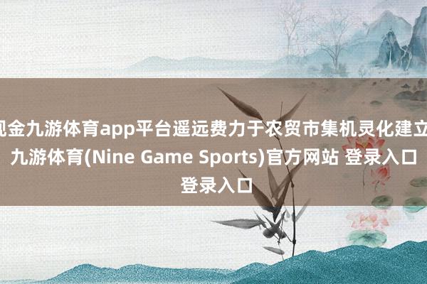 現金九游體育app平臺遙遠費力于農貿市集機靈化建立-九游體育(Nine Game Sports)官方網站 登錄入口