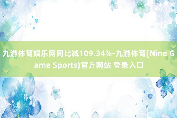 九游體育娛樂網同比減109.34%-九游體育(Nine Game Sports)官方網站 登錄入口