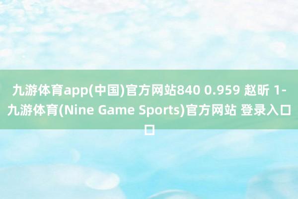 九游體育app(中國)官方網站840 0.959 趙昕 1-九游體育(Nine Game Sports)官方網站 登錄入口