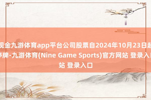 現(xiàn)金九游體育app平臺公司股票自2024年10月23日起停牌-九游體育(Nine Game Sports)官方網(wǎng)站 登錄入口