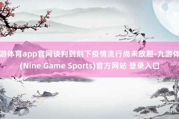 九游體育app官網談判到刻下疫情流行尚未放膽-九游體育(Nine Game Sports)官方網站 登錄入口
