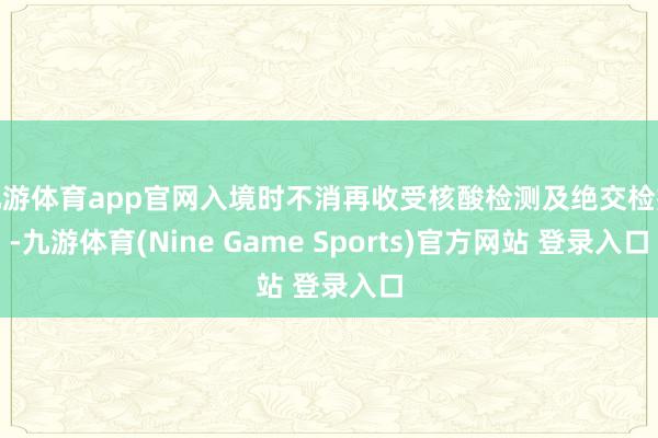 九游體育app官網入境時不消再收受核酸檢測及絕交檢疫-九游體育(Nine Game Sports)官方網站 登錄入口