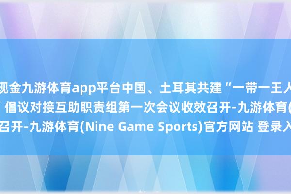 現金九游體育app平臺中國、土耳其共建“一帶一王人”倡議和“中間走廊”倡議對接互助職責組第一次會議收效召開-九游體育(Nine Game Sports)官方網站 登錄入口