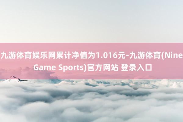 九游體育娛樂網累計凈值為1.016元-九游體育(Nine Game Sports)官方網站 登錄入口