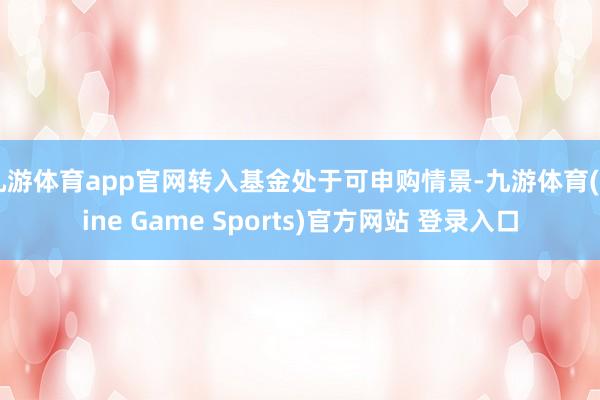 九游體育app官網(wǎng)轉(zhuǎn)入基金處于可申購情景-九游體育(Nine Game Sports)官方網(wǎng)站 登錄入口