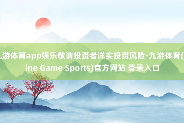 九游體育app娛樂敬請投資者詳實投資風險-九游體育(Nine Game Sports)官方網站 登錄入口