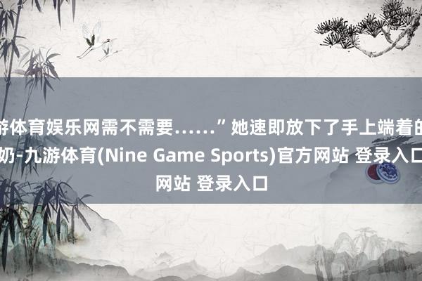 九游體育娛樂(lè)網(wǎng)需不需要……”她速即放下了手上端著的牛奶-九游體育(Nine Game Sports)官方網(wǎng)站 登錄入口