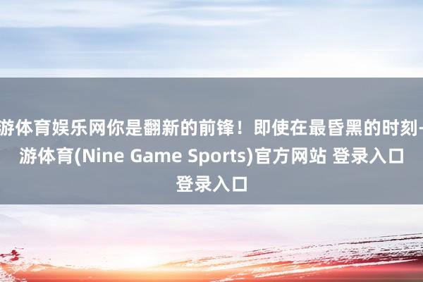 九游體育娛樂網(wǎng)你是翻新的前鋒！即使在最昏黑的時刻-九游體育(Nine Game Sports)官方網(wǎng)站 登錄入口