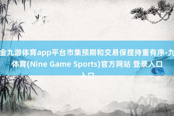 現金九游體育app平臺市集預期和交易保捏持重有序-九游體育(Nine Game Sports)官方網站 登錄入口