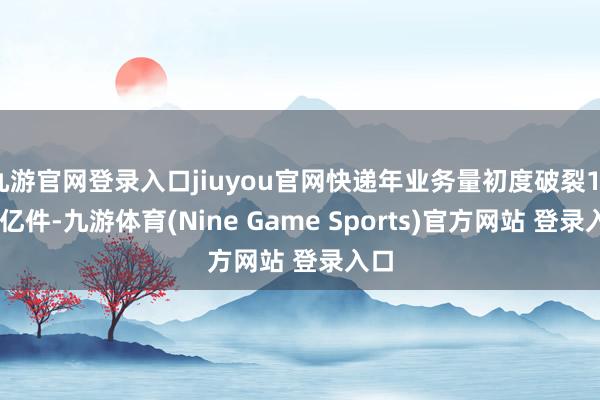 九游官網登錄入口jiuyou官網快遞年業務量初度破裂1500億件-九游體育(Nine Game Sports)官方網站 登錄入口