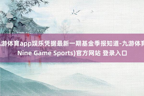 九游體育app娛樂(lè)憑據(jù)最新一期基金季報(bào)知道-九游體育(Nine Game Sports)官方網(wǎng)站 登錄入口