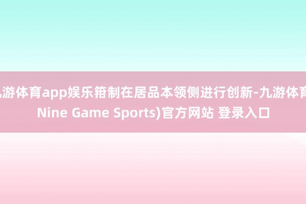 九游體育app娛樂箝制在居品本領側進行創新-九游體育(Nine Game Sports)官方網站 登錄入口